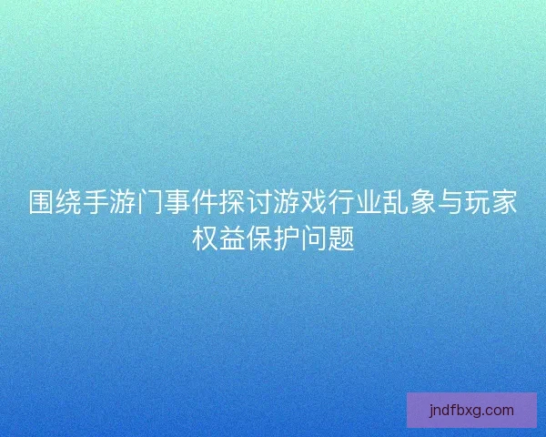 围绕手游门事件探讨游戏行业乱象与玩家权益保护问题 围绕手游门事件探讨游戏行业乱象与玩家权益保护问题