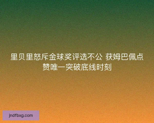 里贝里怒斥金球奖评选不公 获姆巴佩点赞唯一突破底线时刻