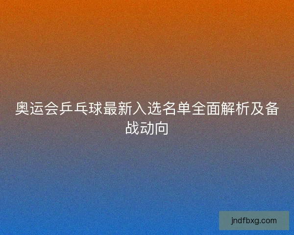 奥运会乒乓球最新入选名单全面解析及备战动向