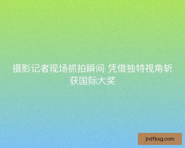 摄影记者现场抓拍瞬间 凭借独特视角斩获国际大奖
