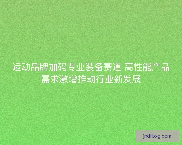 运动品牌加码专业装备赛道 高性能产品需求激增推动行业新发展 运动品牌加码专业装备赛道 高性能产品需求激增推动行业新发展