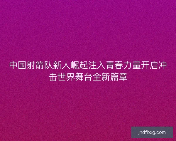 中国射箭队新人崛起注入青春力量开启冲击世界舞台全新篇章 中国射箭队新人崛起注入青春力量开启冲击世界舞台全新篇章