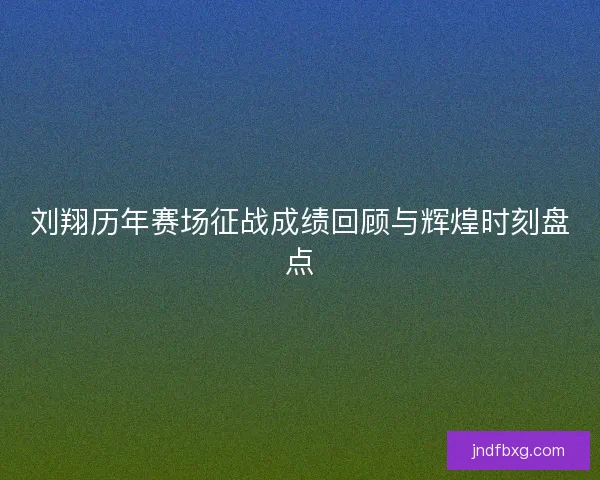 刘翔历年赛场征战成绩回顾与辉煌时刻盘点 刘翔历年赛场征战成绩回顾与辉煌时刻盘点