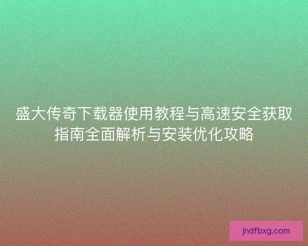 盛大传奇下载器使用教程与高速安全获取指南全面解析与安装优化攻略 盛大传奇下载器使用教程与高速安全获取指南全面解析与安装优化攻略