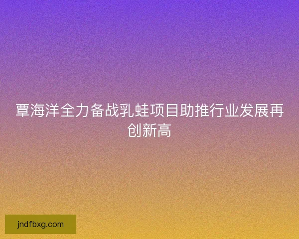 覃海洋全力备战乳蛙项目助推行业发展再创新高