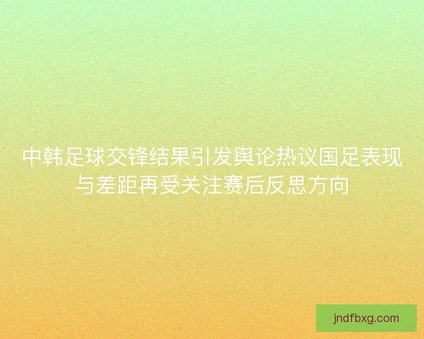 中韩足球交锋结果引发舆论热议国足表现与差距再受关注赛后反思方向