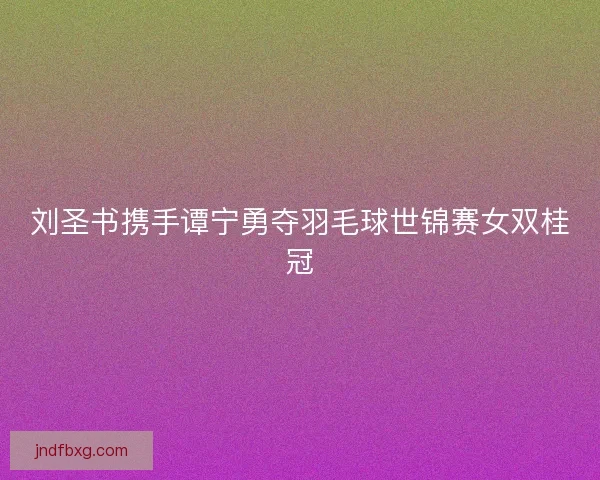 刘圣书携手谭宁勇夺羽毛球世锦赛女双桂冠 刘圣书携手谭宁勇夺羽毛球世锦赛女双桂冠