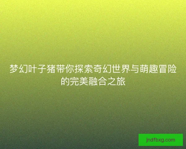 梦幻叶子猪带你探索奇幻世界与萌趣冒险的完美融合之旅 梦幻叶子猪带你探索奇幻世界与萌趣冒险的完美融合之旅