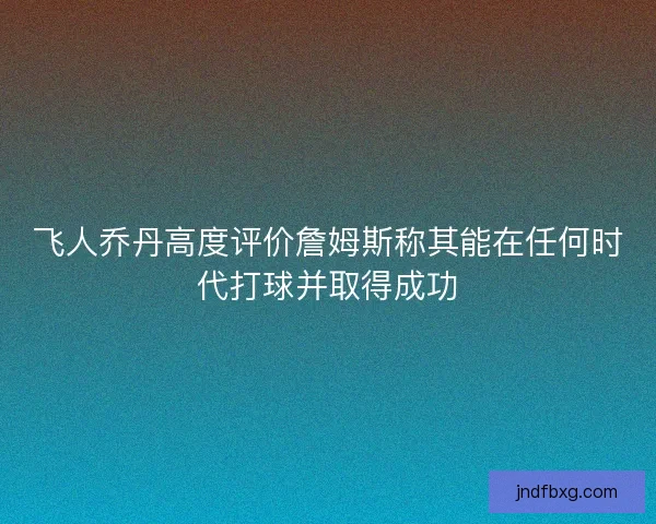 飞人乔丹高度评价詹姆斯称其能在任何时代打球并取得成功