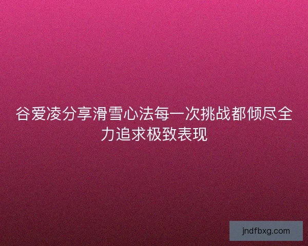谷爱凌分享滑雪心法每一次挑战都倾尽全力追求极致表现 谷爱凌分享滑雪心法每一次挑战都倾尽全力追求极致表现