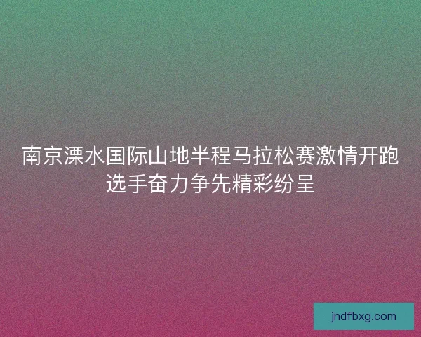 南京溧水国际山地半程马拉松赛激情开跑选手奋力争先精彩纷呈 南京溧水国际山地半程马拉松赛激情开跑选手奋力争先精彩纷呈