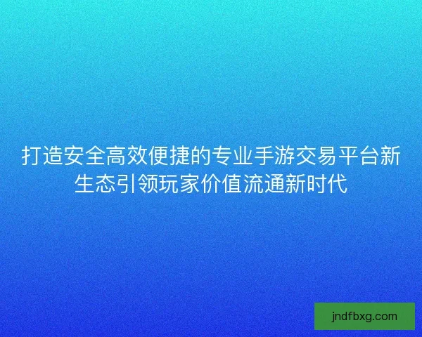 打造安全高效便捷的专业手游交易平台新生态引领玩家价值流通新时代 打造安全高效便捷的专业手游交易平台新生态引领玩家价值流通新时代