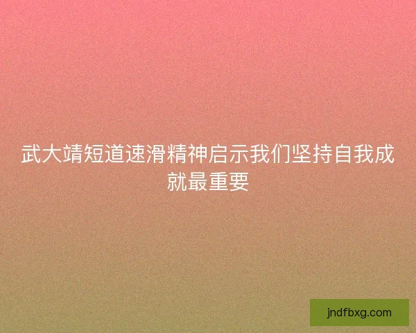 武大靖短道速滑精神启示我们坚持自我成就最重要