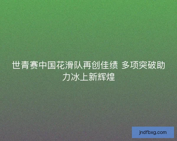 世青赛中国花滑队再创佳绩 多项突破助力冰上新辉煌 世青赛中国花滑队再创佳绩 多项突破助力冰上新辉煌