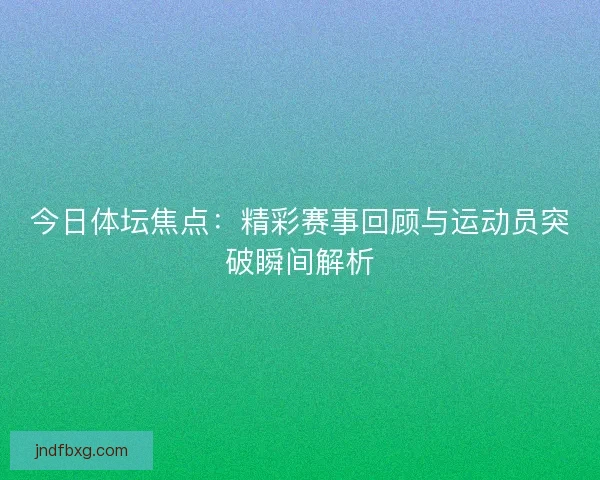 今日体坛焦点：精彩赛事回顾与运动员突破瞬间解析