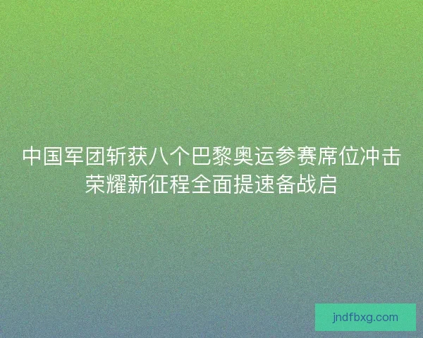 中国军团斩获八个巴黎奥运参赛席位冲击荣耀新征程全面提速备战启